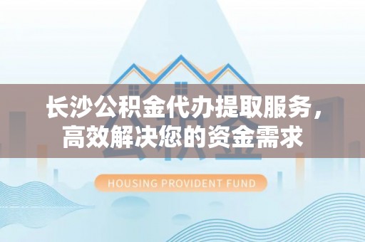 龙胜长沙公积金代办提取服务，高效解决您的资金需求