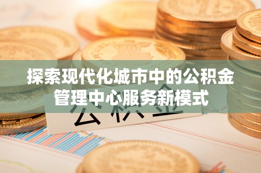 龙胜探索现代化城市中的公积金管理中心服务新模式