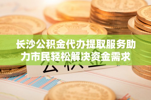 龙胜长沙公积金代办提取服务助力市民轻松解决资金需求