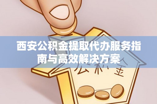 龙胜西安公积金提取代办服务指南与高效解决方案