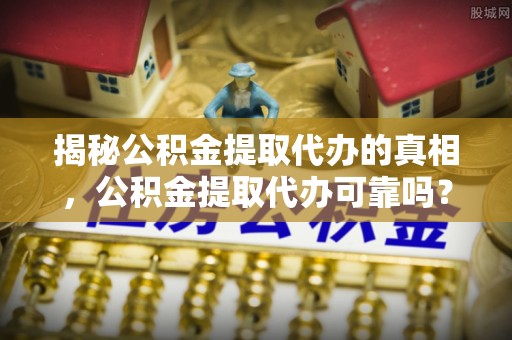 龙胜揭秘公积金提取代办的真相，公积金提取代办可靠吗？