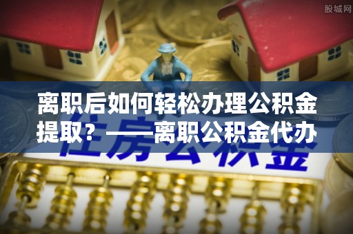 龙胜离职后如何轻松办理公积金提取？——离职公积金代办提取服务详解