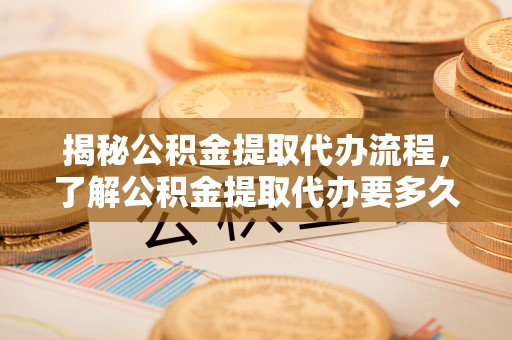 龙胜揭秘公积金提取代办流程，了解公积金提取代办要多久的关键因素