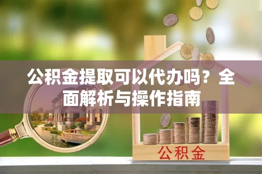 龙胜公积金提取可以代办吗？全面解析与操作指南