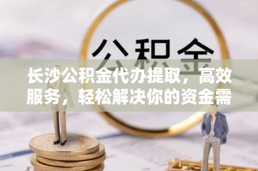 龙胜长沙公积金代办提取，高效服务，轻松解决你的资金需求